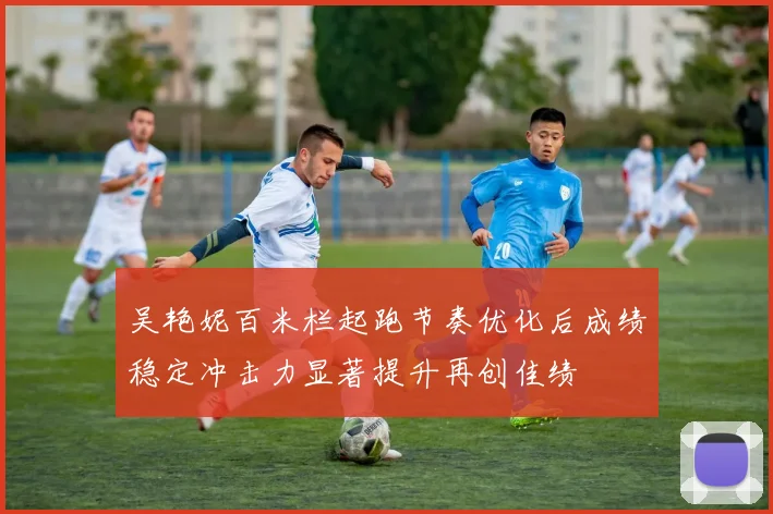 吴艳妮百米栏起跑节奏优化后成绩稳定冲击力显著提升再创佳绩