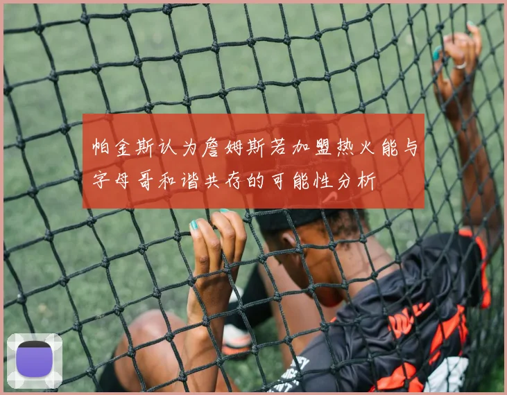 帕金斯认为詹姆斯若加盟热火能与字母哥和谐共存的可能性分析