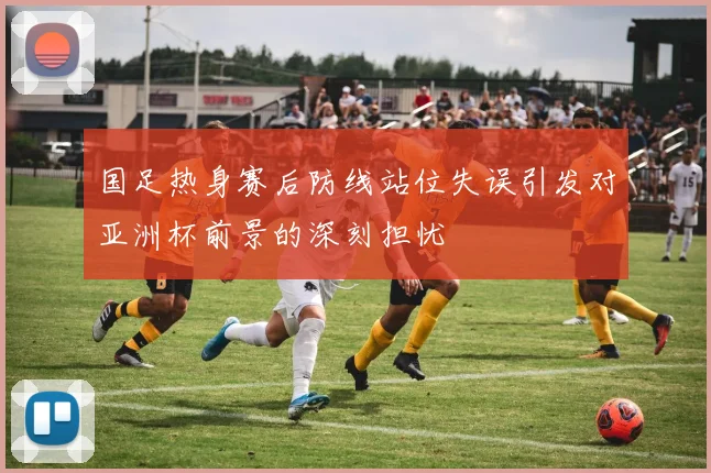 国足热身赛后防线站位失误引发对亚洲杯前景的深刻担忧