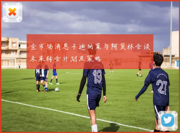 全市场消息卡迪纳莱与阿莫林会谈未来转会计划及策略