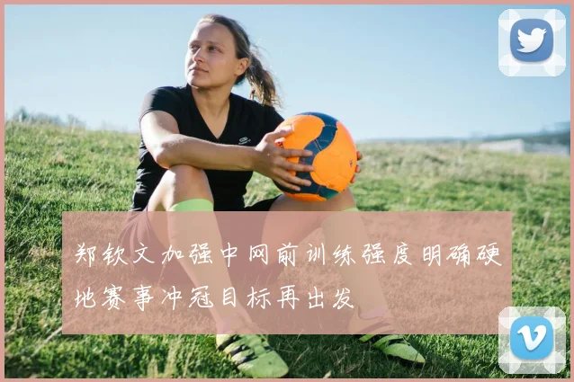 郑钦文加强中网前训练强度明确硬地赛事冲冠目标再出发