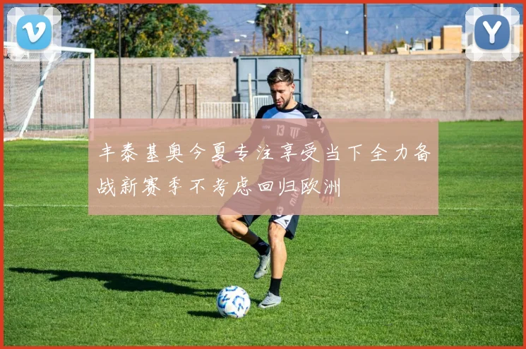 丰泰基奥今夏专注享受当下全力备战新赛季不考虑回归欧洲